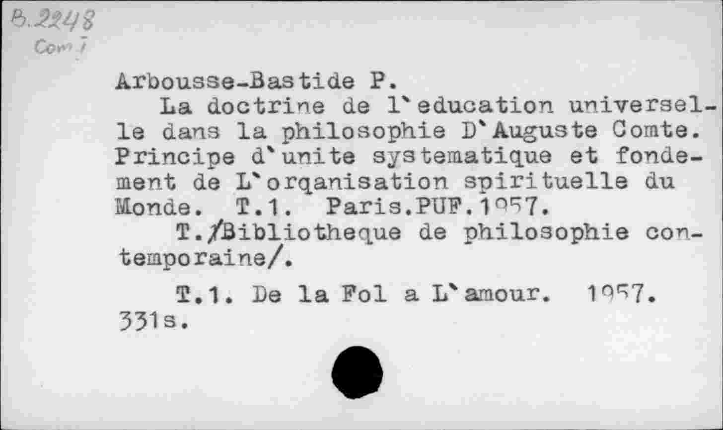 ﻿Co»” /
Arbousse-Bastide P.
La doctrine de l'éducation universelle dans la philosophie D'Auguste Comte. Principe d'uni te systématique et fondement de L'orqanisation spirituelle du Monde. T.1. Paris.PUF.10^7,
T./Bibliothèque de philosophie contemporaine/.
T.1. De la Fol a L'amour. 10^7. 531s.